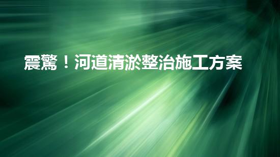 震驚！河道清淤整治施工方案？竟然是這樣？